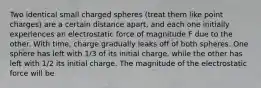 Two identical small charged spheres (treat them like point charges) are a certain distance apart, and each one initially experiences an electrostatic force of magnitude F due to the other. With time, charge gradually leaks off of both spheres. One sphere has left with 1/3 of its initial charge, while the other has left with 1/2 its initial charge. The magnitude of the electrostatic force will be