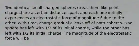 Two identical small charged spheres (treat them like point charges) are a certain distance apart, and each one initially experiences an electrostatic force of magnitude F due to the other. With time, charge gradually leaks off of both spheres. One sphere has left with 1/3 of its initial charge, while the other has left with 1/2 its initial charge. The magnitude of the electrostatic force will be