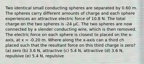 Two identical small conducting spheres are separated by 0.60 m. The spheres carry different amounts of charge and each sphere experiences an attractive electric force of 10.8 N. The total charge on the two spheres is -24 μC. The two spheres are now connected by a slender conducting wire, which is then removed. The electric force on each sphere is closest to placed on the x-axis, at x = -0.20 m. Where along the x-axis can a third ch placed such that the resultant force on this third charge is zero? (a) zero (b) 3.6 N, attractive (c) 5.4 N, attractive (d) 3.6 N, repulsive (e) 5.4 N, repulsive