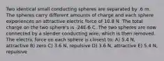 Two identical small conducting spheres are separated by .6 m. The spheres carry different amounts of charge and each sphere experiences an attractive electric force of 10.8 N. The total charge on the two sphere's is -24E-6 C. The two spheres are now connected by a slender conducting wire, which is then removed. The electric force on each sphere is closest to: A) 5.4 N, attractive B) zero C) 3.6 N, repulsive D) 3.6 N, attractive E) 5.4 N, repulsive