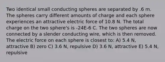 Two identical small conducting spheres are separated by .6 m. The spheres carry different amounts of charge and each sphere experiences an attractive electric force of 10.8 N. The total charge on the two sphere's is -24E-6 C. The two spheres are now connected by a slender conducting wire, which is then removed. The electric force on each sphere is closest to: A) 5.4 N, attractive B) zero C) 3.6 N, repulsive D) 3.6 N, attractive E) 5.4 N, repulsive