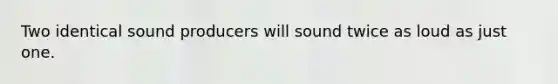Two identical sound producers will sound twice as loud as just one.