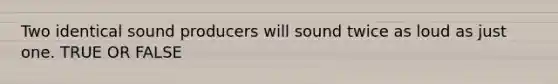 Two identical sound producers will sound twice as loud as just one. TRUE OR FALSE
