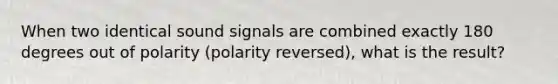 When two identical sound signals are combined exactly 180 degrees out of polarity (polarity reversed), what is the result?