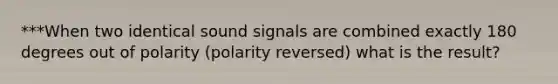 ***When two identical sound signals are combined exactly 180 degrees out of polarity (polarity reversed) what is the result?