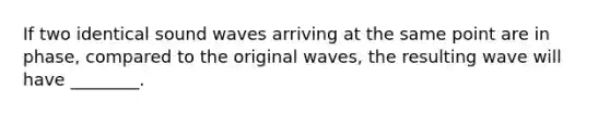 If two identical sound waves arriving at the same point are in phase, compared to the original waves, the resulting wave will have ________.