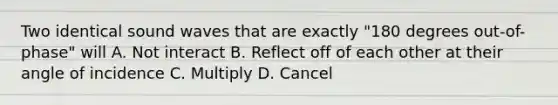 Two identical sound waves that are exactly "180 degrees out-of-phase" will A. Not interact B. Reflect off of each other at their angle of incidence C. Multiply D. Cancel