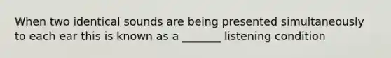 When two identical sounds are being presented simultaneously to each ear this is known as a _______ listening condition