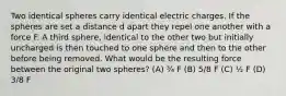 Two identical spheres carry identical electric charges. If the spheres are set a distance d apart they repel one another with a force F. A third sphere, identical to the other two but initially uncharged is then touched to one sphere and then to the other before being removed. What would be the resulting force between the original two spheres? (A) ¾ F (B) 5/8 F (C) ½ F (D) 3/8 F