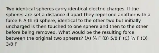 Two identical spheres carry identical electric charges. If the spheres are set a distance d apart they repel one another with a force F. A third sphere, identical to the other two but initially uncharged is then touched to one sphere and then to the other before being removed. What would be the resulting force between the original two spheres? (A) ¾ F (B) 5/8 F (C) ½ F (D) 3/8 F