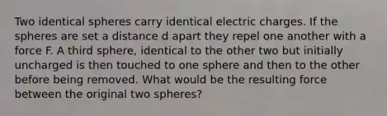 Two identical spheres carry identical electric charges. If the spheres are set a distance d apart they repel one another with a force F. A third sphere, identical to the other two but initially uncharged is then touched to one sphere and then to the other before being removed. What would be the resulting force between the original two spheres?