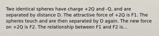 Two identical spheres have charge +2Q and -Q, and are separated by distance D. The attractive force of +2Q is F1. The spheres touch and are then separated by D again. The new force on +2Q is F2. The relationship between F1 and F2 is...