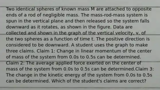 Two identical spheres of known mass M are attached to opposite ends of a rod of negligible mass. The mass-rod-mass system is spun in the vertical plane and then released so the system falls downward as it rotates, as shown in the figure. Data are collected and shown in the graph of the vertical velocity, v, of the two spheres as a function of time t. The positive direction is considered to be downward. A student uses the graph to make three claims. Claim 1: Change in linear momentum of the center of mass of the system from 0.0s to 0.5s can be determined. Claim 2: The average applied force exerted on the center of mass of the system from 0.0s to 0.5s can be determined.Claim 3: The change in the kinetic energy of the system from 0.0s to 0.5s can be determined. Which of the student's claims are correct?