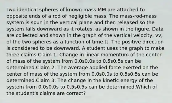 Two identical spheres of known mass MM are attached to opposite ends of a rod of negligible mass. The mass-rod-mass system is spun in the vertical plane and then released so the system falls downward as it rotates, as shown in the figure. Data are collected and shown in the graph of the vertical velocity, vv, of the two spheres as a function of time tt. The positive direction is considered to be downward. A student uses the graph to make three claims.Claim 1: Change in linear momentum of the center of mass of the system from 0.0s0.0s to 0.5s0.5s can be determined.Claim 2: The average applied force exerted on the center of mass of the system from 0.0s0.0s to 0.5s0.5s can be determined.Claim 3: The change in the kinetic energy of the system from 0.0s0.0s to 0.5s0.5s can be determined.Which of the student's claims are correct?