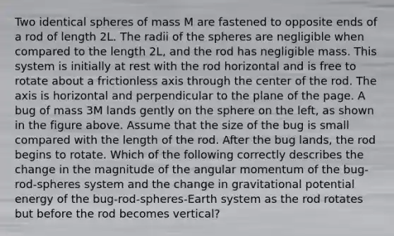 Two identical spheres of mass M are fastened to opposite ends of a rod of length 2L. The radii of the spheres are negligible when compared to the length 2L, and the rod has negligible mass. This system is initially at rest with the rod horizontal and is free to rotate about a frictionless axis through the center of the rod. The axis is horizontal and perpendicular to the plane of the page. A bug of mass 3M lands gently on the sphere on the left, as shown in the figure above. Assume that the size of the bug is small compared with the length of the rod. After the bug lands, the rod begins to rotate. Which of the following correctly describes the change in the magnitude of the angular momentum of the bug-rod-spheres system and the change in gravitational potential energy of the bug-rod-spheres-Earth system as the rod rotates but before the rod becomes vertical?