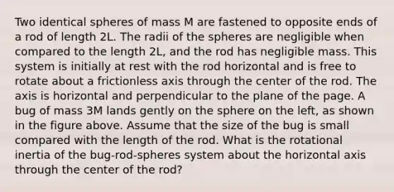 Two identical spheres of mass M are fastened to opposite ends of a rod of length 2L. The radii of the spheres are negligible when compared to the length 2L, and the rod has negligible mass. This system is initially at rest with the rod horizontal and is free to rotate about a frictionless axis through the center of the rod. The axis is horizontal and perpendicular to the plane of the page. A bug of mass 3M lands gently on the sphere on the left, as shown in the figure above. Assume that the size of the bug is small compared with the length of the rod. What is the rotational inertia of the bug-rod-spheres system about the horizontal axis through the center of the rod?