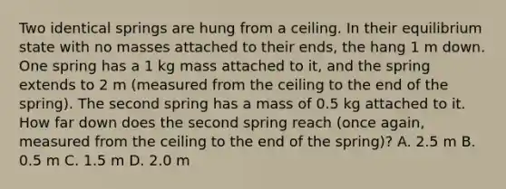 Two identical springs are hung from a ceiling. In their equilibrium state with no masses attached to their ends, the hang 1 m down. One spring has a 1 kg mass attached to it, and the spring extends to 2 m (measured from the ceiling to the end of the spring). The second spring has a mass of 0.5 kg attached to it. How far down does the second spring reach (once again, measured from the ceiling to the end of the spring)? A. 2.5 m B. 0.5 m C. 1.5 m D. 2.0 m