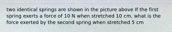 two identical springs are shown in the picture above If the first spring exerts a force of 10 N when stretched 10 cm, what is the force exerted by the second spring when stretched 5 cm