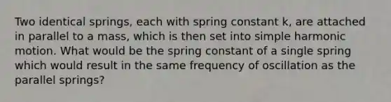 Two identical springs, each with spring constant k, are attached in parallel to a mass, which is then set into simple harmonic motion. What would be the spring constant of a single spring which would result in the same frequency of oscillation as the parallel springs?