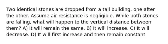 Two identical stones are dropped from a tall building, one after the other. Assume air resistance is negligible. While both stones are falling, what will happen to the vertical distance between them? A) It will remain the same. B) It will increase. C) It will decrease. D) It will first increase and then remain constant