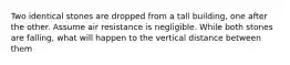 Two identical stones are dropped from a tall building, one after the other. Assume air resistance is negligible. While both stones are falling, what will happen to the vertical distance between them