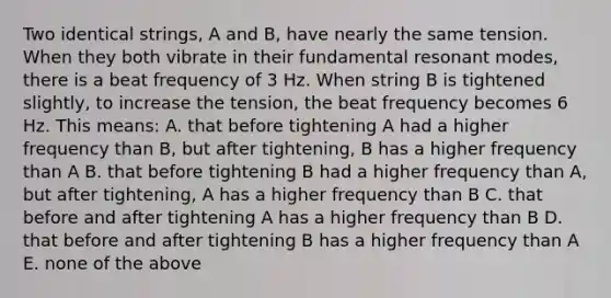 Two identical strings, A and B, have nearly the same tension. When they both vibrate in their fundamental resonant modes, there is a beat frequency of 3 Hz. When string B is tightened slightly, to increase the tension, the beat frequency becomes 6 Hz. This means: A. that before tightening A had a higher frequency than B, but after tightening, B has a higher frequency than A B. that before tightening B had a higher frequency than A, but after tightening, A has a higher frequency than B C. that before and after tightening A has a higher frequency than B D. that before and after tightening B has a higher frequency than A E. none of the above