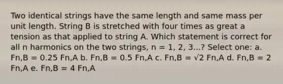 Two identical strings have the same length and same mass per unit length. String B is stretched with four times as great a tension as that applied to string A. Which statement is correct for all n harmonics on the two strings, n = 1, 2, 3...? Select one: a. Fn,B = 0.25 Fn,A b. Fn,B = 0.5 Fn,A c. Fn,B = √2 Fn,A d. Fn,B = 2 Fn,A e. Fn,B = 4 Fn,A