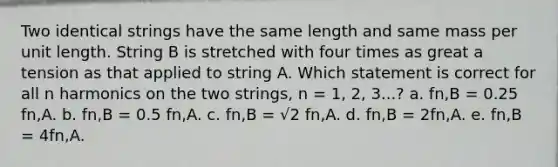 Two identical strings have the same length and same mass per unit length. String B is stretched with four times as great a tension as that applied to string A. Which statement is correct for all n harmonics on the two strings, n = 1, 2, 3...? a. fn,B = 0.25 fn,A. b. fn,B = 0.5 fn,A. c. fn,B = √2 fn,A. d. fn,B = 2fn,A. e. fn,B = 4fn,A.