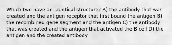 Which two have an identical structure? A) the antibody that was created and the antigen receptor that first bound the antigen B) the recombined gene segment and the antigen C) the antibody that was created and the antigen that activated the B cell D) the antigen and the created antibody