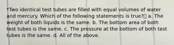 *Two identical test tubes are filled with equal volumes of water and mercury. Which of the following statements is true? a. The weight of both liquids is the same. b. The bottom area of both test tubes is the same. c. The pressure at the bottom of both test tubes is the same. d. All of the above.