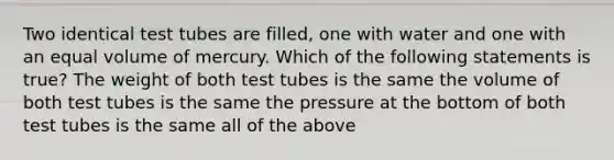 Two identical test tubes are filled, one with water and one with an equal volume of mercury. Which of the following statements is true? The weight of both test tubes is the same the volume of both test tubes is the same the pressure at the bottom of both test tubes is the same all of the above