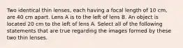 Two identical thin lenses, each having a focal length of 10 cm, are 40 cm apart. Lens A is to the left of lens B. An object is located 20 cm to the left of lens A. Select all of the following statements that are true regarding the images formed by these two thin lenses.