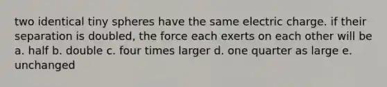 two identical tiny spheres have the same electric charge. if their separation is doubled, the force each exerts on each other will be a. half b. double c. four times larger d. one quarter as large e. unchanged