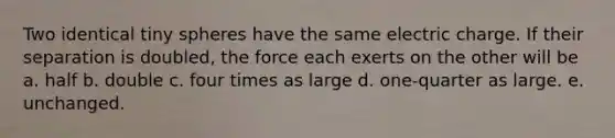 Two identical tiny spheres have the same electric charge. If their separation is doubled, the force each exerts on the other will be a. half b. double c. four times as large d. one-quarter as large. e. unchanged.