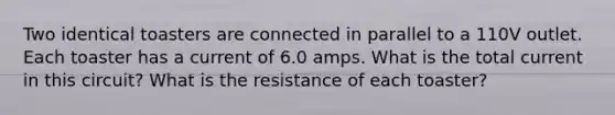 Two identical toasters are connected in parallel to a 110V outlet. Each toaster has a current of 6.0 amps. What is the total current in this circuit? What is the resistance of each toaster?