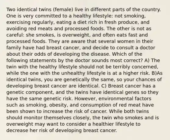 Two identical twins (female) live in different parts of the country. One is very committed to a healthy lifestyle: not smoking, exercising regularly, eating a diet rich in fresh produce, and avoiding red meats and processed foods. The other is not as careful: she smokes, is overweight, and often eats fast and processed foods. They are aware that several women in their family have had breast cancer, and decide to consult a doctor about their odds of developing the disease. Which of the following statements by the doctor sounds most correct? A) The twin with the healthy lifestyle should not be terribly concerned, while the one with the unhealthy lifestyle is at a higher risk. B)As identical twins, you are genetically the same, so your chances of developing breast cancer are identical. C) Breast cancer has a genetic component, and the twins have identical genes so they have the same genetic risk. However, environmental factors such as smoking, obesity, and consumption of red meat have been shown to increase the risk of cancer. While both twins should monitor themselves closely, the twin who smokes and is overweight may want to consider a healthier lifestyle to decrease her risk of developing breast cancer.