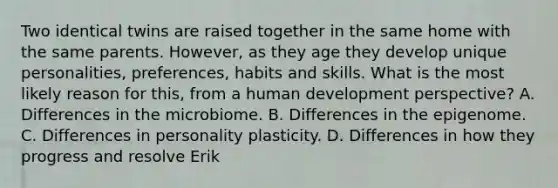 Two identical twins are raised together in the same home with the same parents. However, as they age they develop unique personalities, preferences, habits and skills. What is the most likely reason for this, from a human development perspective? A. Differences in the microbiome. B. Differences in the epigenome. C. Differences in personality plasticity. D. Differences in how they progress and resolve Erik