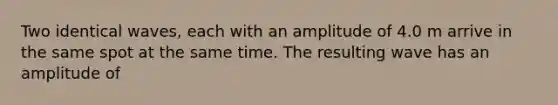 Two identical waves, each with an amplitude of 4.0 m arrive in the same spot at the same time. The resulting wave has an amplitude of