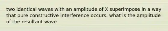 two identical waves with an amplitude of X superimpose in a way that pure constructive interference occurs. what is the amplitude of the resultant wave