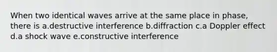 When two identical waves arrive at the same place in phase, there is a.destructive interference b.diffraction c.a Doppler effect d.a shock wave e.constructive interference