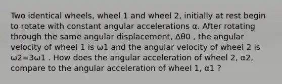 Two identical wheels, wheel 1 and wheel 2, initially at rest begin to rotate with constant angular accelerations α. After rotating through the same angular displacement, Δθ0 , the angular velocity of wheel 1 is ω1 and the angular velocity of wheel 2 is ω2=3ω1 . How does the angular acceleration of wheel 2, α2, compare to the angular acceleration of wheel 1, α1 ?