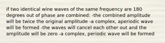 if two identical wine waves of the same frequency are 180 degrees out of phase are combined: -the combined amplitude will be twice the original amplitude -a complex, aperiodic wave will be formed -the waves will cancel each other out and the amplitude will be zero -a complex, periodic wave will be formed