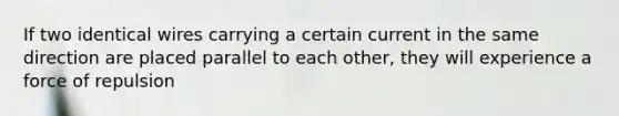 If two identical wires carrying a certain current in the same direction are placed parallel to each other, they will experience a force of repulsion