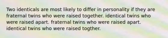 Two identicals are most likely to differ in personality if they are fraternal twins who were raised together. identical twins who were raised apart. fraternal twins who were raised apart. identical twins who were raised togther.