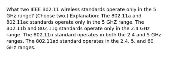 What two IEEE 802.11 wireless standards operate only in the 5 GHz range? (Choose two.) Explanation: The 802.11a and 802.11ac standards operate only in the 5 GHZ range. The 802.11b and 802.11g standards operate only in the 2.4 GHz range. The 802.11n standard operates in both the 2.4 and 5 GHz ranges. The 802.11ad standard operates in the 2.4, 5, and 60 GHz ranges.