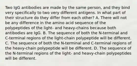 Two IgG antibodies are made by the same person, and they bind very specifically to two very different antigens. In what part of their structure do they differ from each other? A. There will not be any difference in the amino acid sequence of the polypeptides of the light- and heavy-chains because both antibodies are IgG. B. The sequence of both the N-terminal and C-terminal regions of the light-chain polypeptide will be different. C. The sequence of both the N-terminal and C-terminal regions of the heavy-chain polypeptide will be different. D. The sequence of the N-terminal regions of the light- and heavy-chain polypeptides will be different.