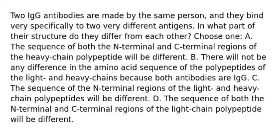 Two IgG antibodies are made by the same person, and they bind very specifically to two very different antigens. In what part of their structure do they differ from each other? Choose one: A. The sequence of both the N-terminal and C-terminal regions of the heavy-chain polypeptide will be different. B. There will not be any difference in the amino acid sequence of the polypeptides of the light- and heavy-chains because both antibodies are IgG. C. The sequence of the N-terminal regions of the light- and heavy-chain polypeptides will be different. D. The sequence of both the N-terminal and C-terminal regions of the light-chain polypeptide will be different.