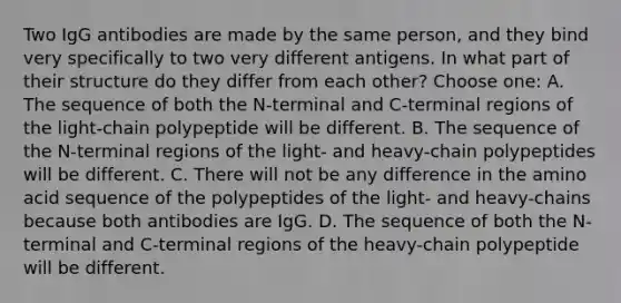 Two IgG antibodies are made by the same person, and they bind very specifically to two very different antigens. In what part of their structure do they differ from each other? Choose one: A. The sequence of both the N-terminal and C-terminal regions of the light-chain polypeptide will be different. B. The sequence of the N-terminal regions of the light- and heavy-chain polypeptides will be different. C. There will not be any difference in the amino acid sequence of the polypeptides of the light- and heavy-chains because both antibodies are IgG. D. The sequence of both the N-terminal and C-terminal regions of the heavy-chain polypeptide will be different.