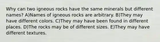 Why can two igneous rocks have the same minerals but different names? A)Names of igneous rocks are arbitrary. B)They may have different colors. C)They may have been found in different places. D)The rocks may be of different sizes. E)They may have different textures.