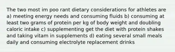 The two most im poo rant dietary considerations for athletes are a) meeting energy needs and consuming fluids b) consuming at least two grams of protein per kg of body weight and doubling caloric intake c) supplementing get the diet with protein shakes and taking vitam in supplements d) eating several small meals daily and consuming electrolyte replacement drinks